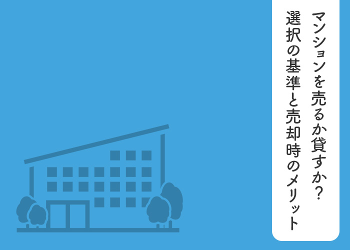 マンションを売るか貸すか？選択の基準と売却時のメリットやデメリットを解説します！